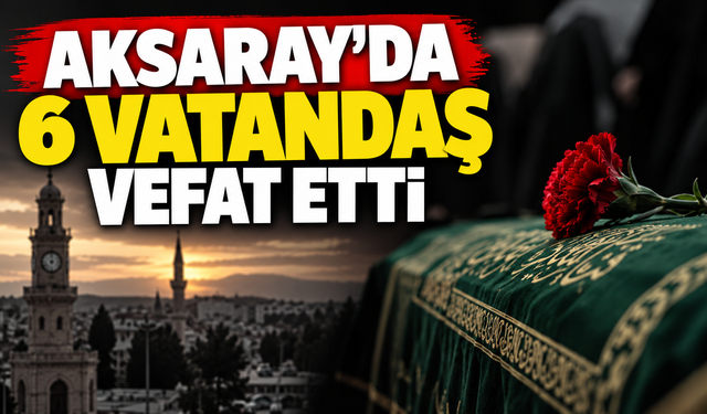 Aksaray’da 6 kişi vefat etti